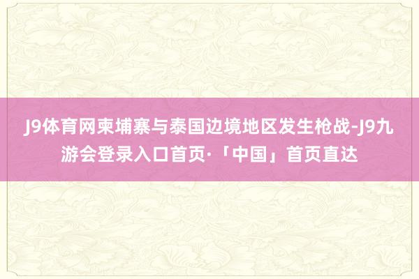 J9体育网柬埔寨与泰国边境地区发生枪战-J9九游会登录入口首页·「中国」首页直达