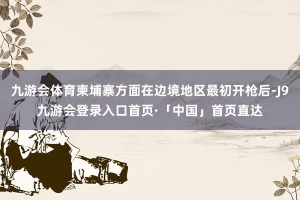 九游会体育柬埔寨方面在边境地区最初开枪后-J9九游会登录入口首页·「中国」首页直达