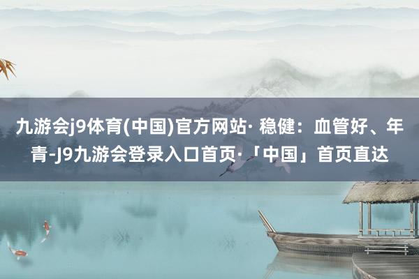 九游会j9体育(中国)官方网站· 稳健：血管好、年青-J9九游会登录入口首页·「中国」首页直达