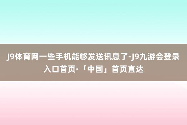 J9体育网一些手机能够发送讯息了-J9九游会登录入口首页·「中国」首页直达