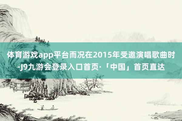 体育游戏app平台而况在2015年受邀演唱歌曲时-J9九游会登录入口首页·「中国」首页直达