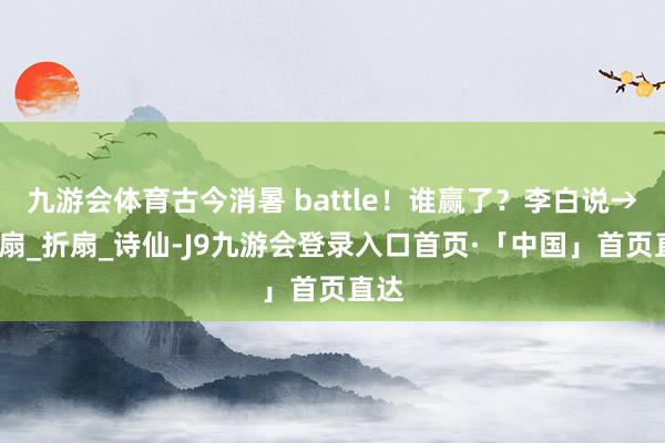 九游会体育古今消暑 battle！谁赢了？李白说→_电扇_折扇_诗仙-J9九游会登录入口首页·「中国」首页直达