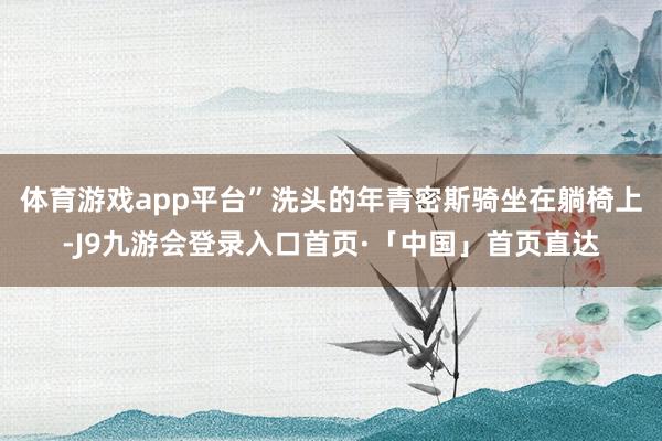 体育游戏app平台”洗头的年青密斯骑坐在躺椅上-J9九游会登录入口首页·「中国」首页直达