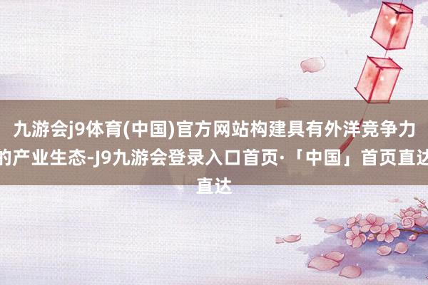 九游会j9体育(中国)官方网站构建具有外洋竞争力的产业生态-J9九游会登录入口首页·「中国」首页直达
