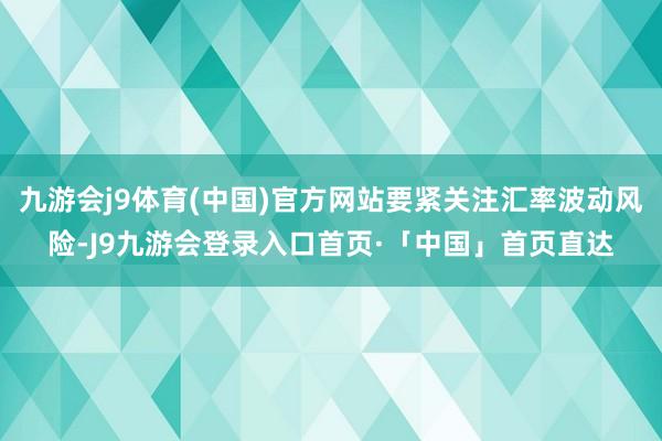 九游会j9体育(中国)官方网站要紧关注汇率波动风险-J9九游会登录入口首页·「中国」首页直达