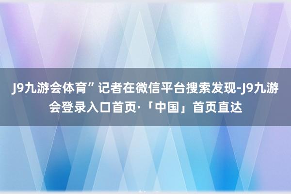 J9九游会体育”记者在微信平台搜索发现-J9九游会登录入口首页·「中国」首页直达