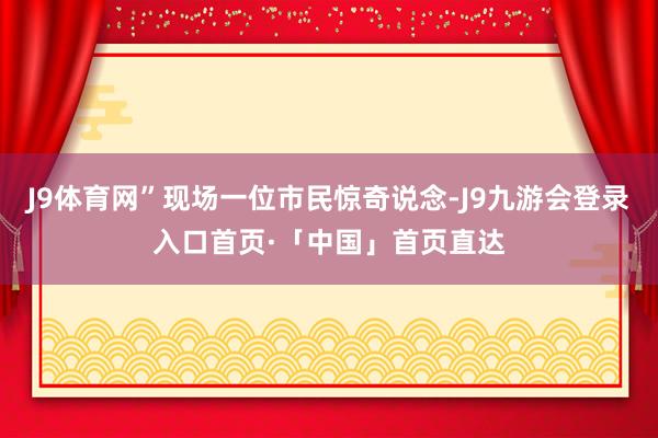 J9体育网”现场一位市民惊奇说念-J9九游会登录入口首页·「中国」首页直达