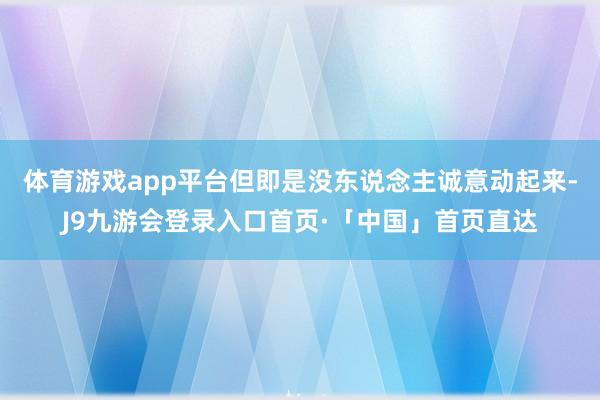 体育游戏app平台但即是没东说念主诚意动起来-J9九游会登录入口首页·「中国」首页直达
