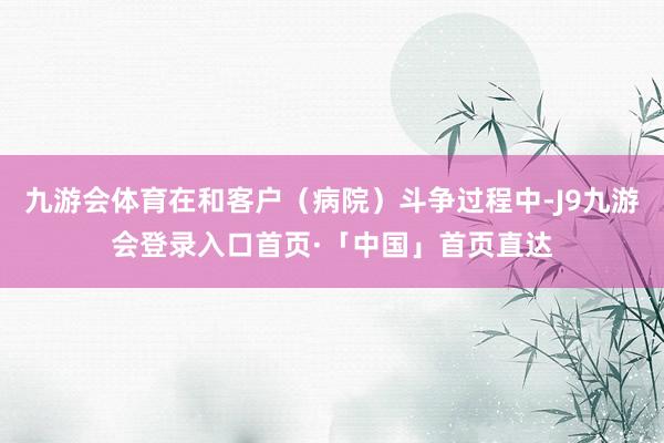 九游会体育在和客户（病院）斗争过程中-J9九游会登录入口首页·「中国」首页直达