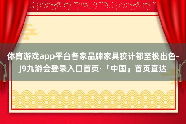 体育游戏app平台各家品牌家具狡计都至极出色-J9九游会登录入口首页·「中国」首页直达