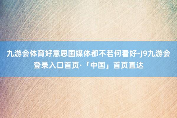 九游会体育好意思国媒体都不若何看好-J9九游会登录入口首页·「中国」首页直达