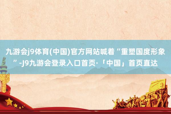 九游会j9体育(中国)官方网站喊着“重塑国度形象”-J9九游会登录入口首页·「中国」首页直达