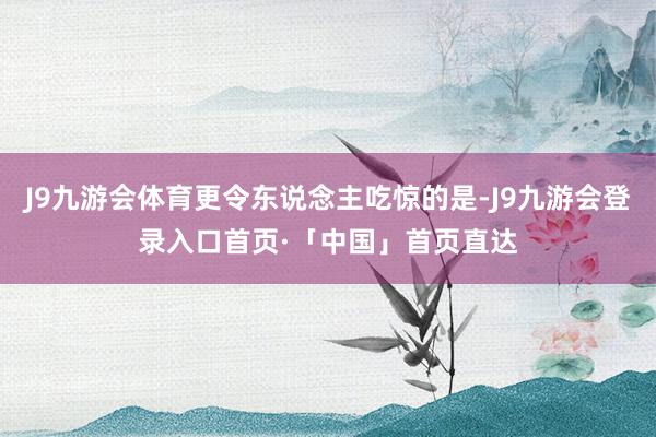 J9九游会体育更令东说念主吃惊的是-J9九游会登录入口首页·「中国」首页直达