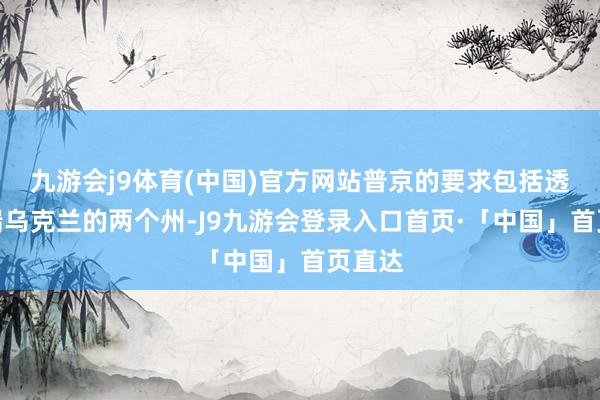 九游会j9体育(中国)官方网站普京的要求包括透澈终端乌克兰的两个州-J9九游会登录入口首页·「中国」首页直达