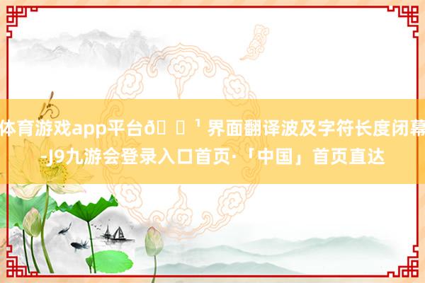 体育游戏app平台🔹 界面翻译波及字符长度闭幕-J9九游会登录入口首页·「中国」首页直达