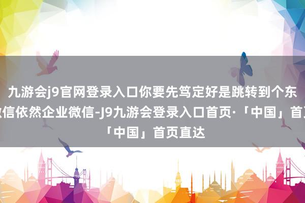 九游会j9官网登录入口你要先笃定好是跳转到个东谈主微信依然企业微信-J9九游会登录入口首页·「中国」首页直达