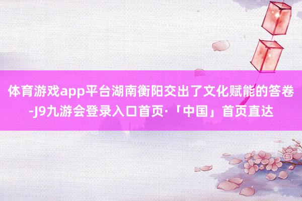体育游戏app平台湖南衡阳交出了文化赋能的答卷-J9九游会登录入口首页·「中国」首页直达