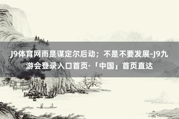 J9体育网而是谋定尔后动；不是不要发展-J9九游会登录入口首页·「中国」首页直达
