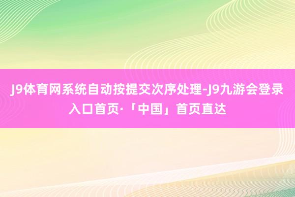 J9体育网系统自动按提交次序处理-J9九游会登录入口首页·「中国」首页直达