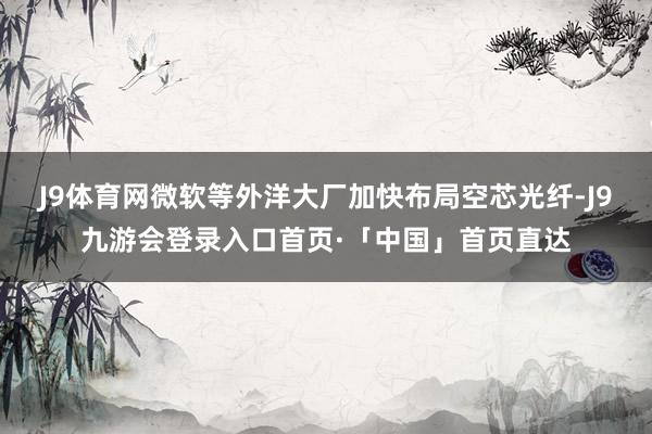 J9体育网微软等外洋大厂加快布局空芯光纤-J9九游会登录入口首页·「中国」首页直达