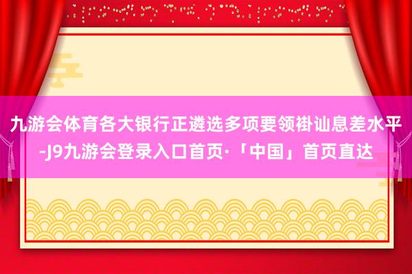 九游会体育　　各大银行正遴选多项要领褂讪息差水平-J9九游会登录入口首页·「中国」首页直达
