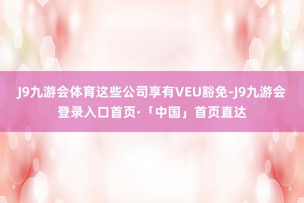J9九游会体育这些公司享有VEU豁免-J9九游会登录入口首页·「中国」首页直达