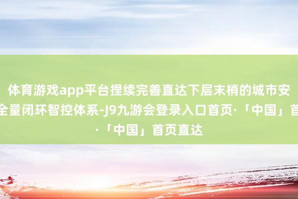 体育游戏app平台捏续完善直达下层末梢的城市安全风险全量闭环智控体系-J9九游会登录入口首页·「中国」首页直达