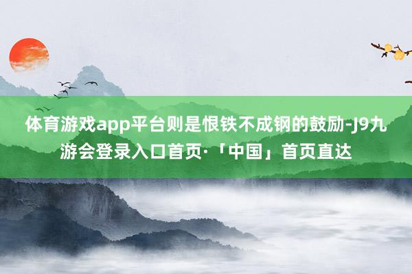 体育游戏app平台则是恨铁不成钢的鼓励-J9九游会登录入口首页·「中国」首页直达
