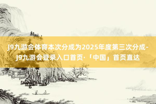 J9九游会体育本次分成为2025年度第三次分成-J9九游会登录入口首页·「中国」首页直达