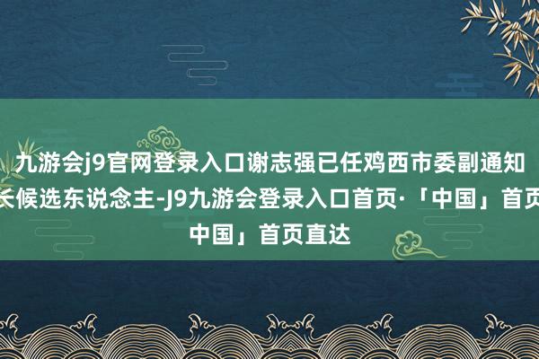 九游会j9官网登录入口谢志强已任鸡西市委副通知、市长候选东说念主-J9九游会登录入口首页·「中国」首页直达