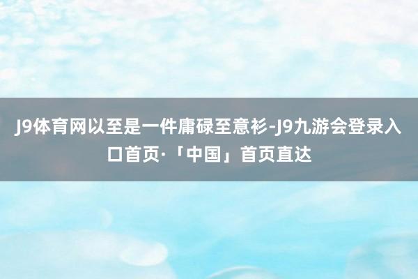 J9体育网以至是一件庸碌至意衫-J9九游会登录入口首页·「中国」首页直达