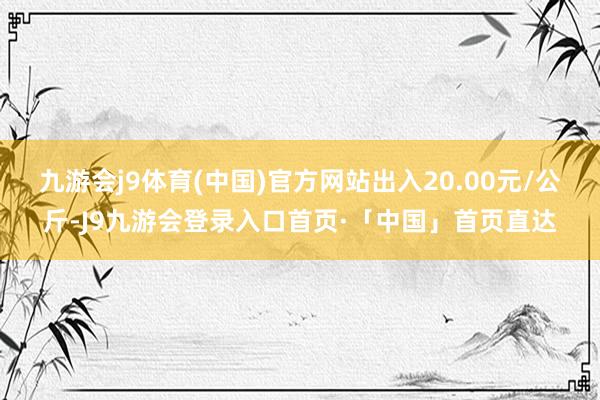 九游会j9体育(中国)官方网站出入20.00元/公斤-J9九游会登录入口首页·「中国」首页直达