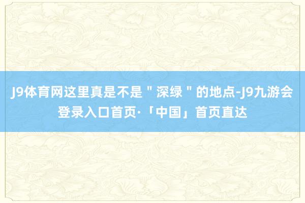 J9体育网这里真是不是＂深绿＂的地点-J9九游会登录入口首页·「中国」首页直达