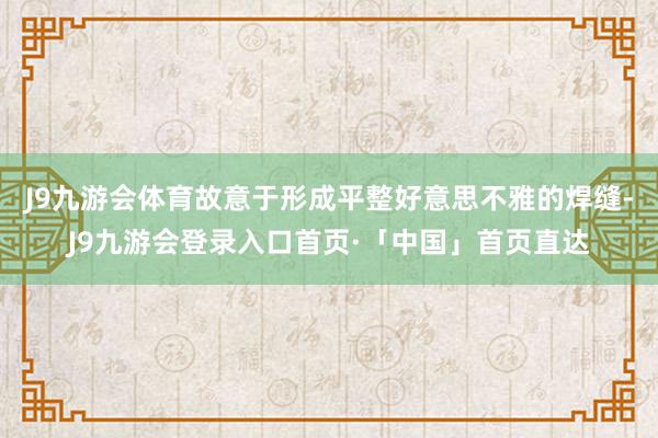 J9九游会体育故意于形成平整好意思不雅的焊缝-J9九游会登录入口首页·「中国」首页直达