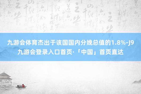 九游会体育杰出于该国国内分娩总值的1.8%-J9九游会登录入口首页·「中国」首页直达