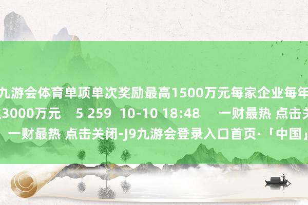 J9九游会体育单项单次奖励最高1500万元每家企业每年奖励筹商最高可达3000万元 5 259 10-10 18:48 一财最热 点击关闭-J9九游会登录入口首页·「中国」首页直达