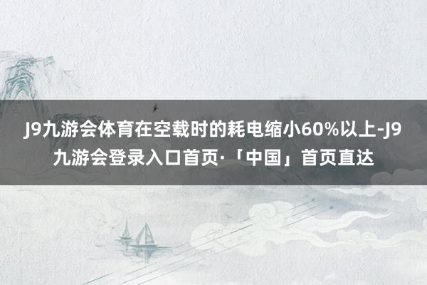 J9九游会体育在空载时的耗电缩小60%以上-J9九游会登录入口首页·「中国」首页直达