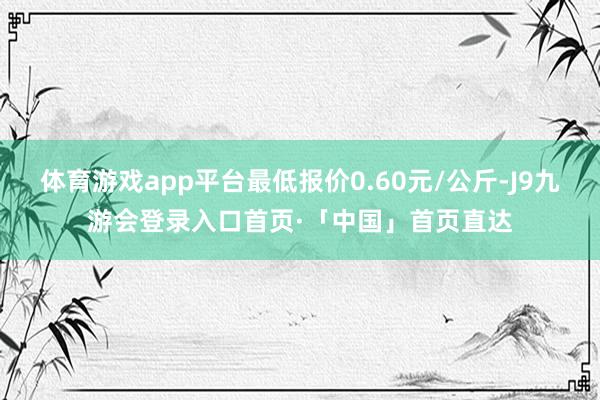 体育游戏app平台最低报价0.60元/公斤-J9九游会登录入口首页·「中国」首页直达