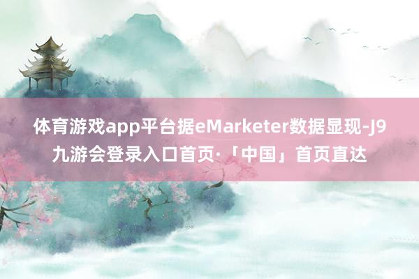 体育游戏app平台据eMarketer数据显现-J9九游会登录入口首页·「中国」首页直达
