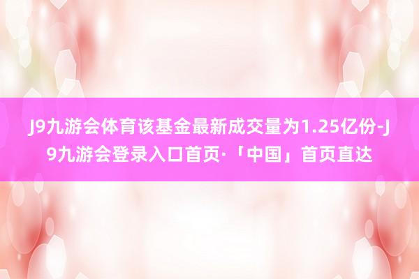 J9九游会体育该基金最新成交量为1.25亿份-J9九游会登录入口首页·「中国」首页直达