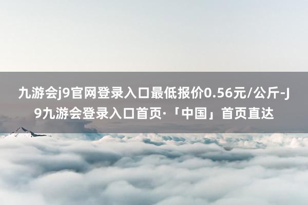 九游会j9官网登录入口最低报价0.56元/公斤-J9九游会登录入口首页·「中国」首页直达