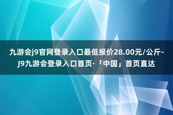 九游会j9官网登录入口最低报价28.00元/公斤-J9九游会登录入口首页·「中国」首页直达
