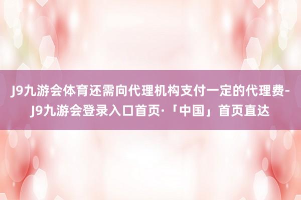 J9九游会体育还需向代理机构支付一定的代理费-J9九游会登录入口首页·「中国」首页直达