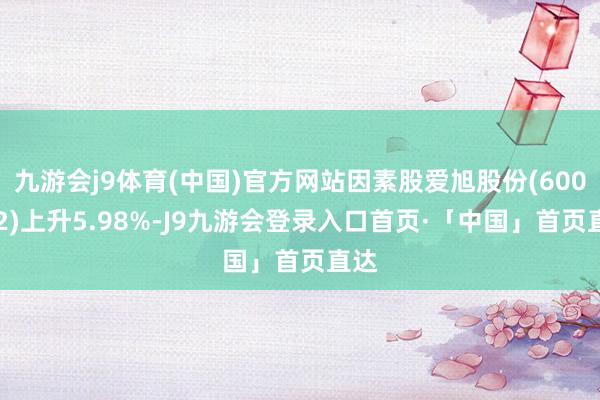 九游会j9体育(中国)官方网站因素股爱旭股份(600732)上升5.98%-J9九游会登录入口首页·「中国」首页直达