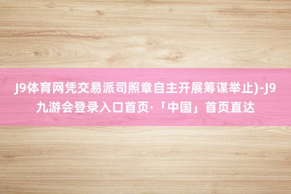 J9体育网凭交易派司照章自主开展筹谋举止)-J9九游会登录入口首页·「中国」首页直达
