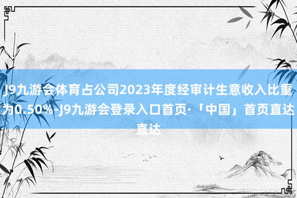 J9九游会体育占公司2023年度经审计生意收入比重为0.50%-J9九游会登录入口首页·「中国」首页直达