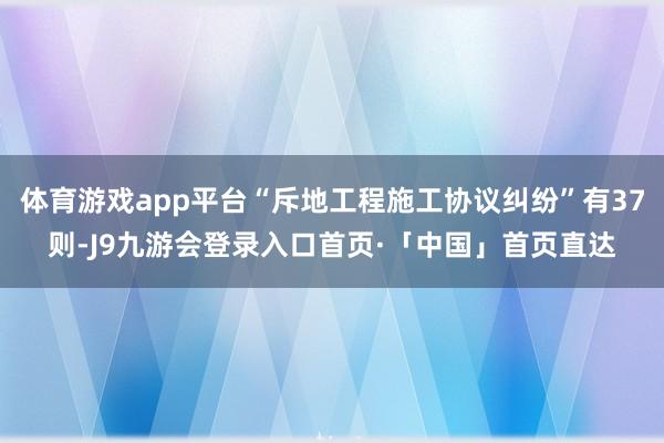 体育游戏app平台“斥地工程施工协议纠纷”有37则-J9九游会登录入口首页·「中国」首页直达