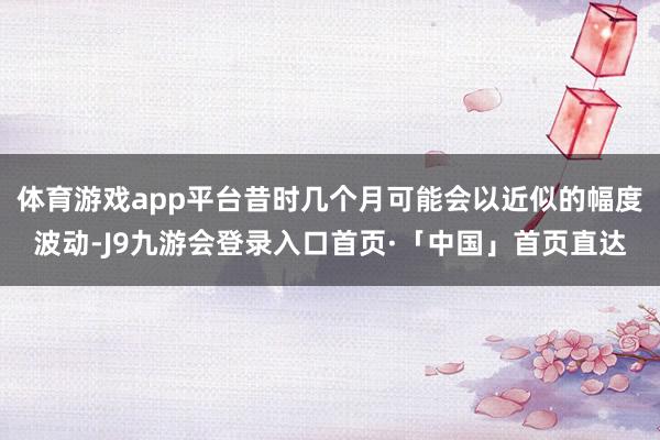体育游戏app平台昔时几个月可能会以近似的幅度波动-J9九游会登录入口首页·「中国」首页直达