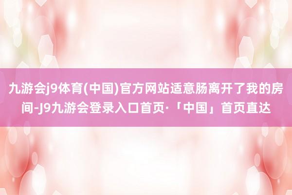 九游会j9体育(中国)官方网站适意肠离开了我的房间-J9九游会登录入口首页·「中国」首页直达