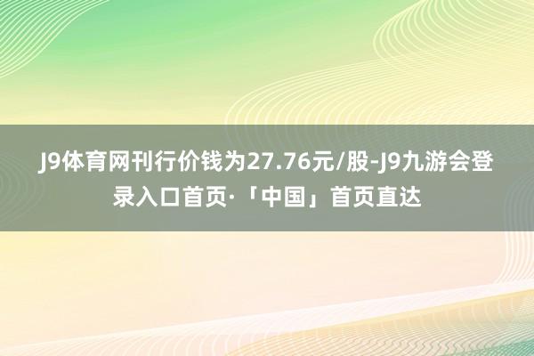 J9体育网刊行价钱为27.76元/股-J9九游会登录入口首页·「中国」首页直达